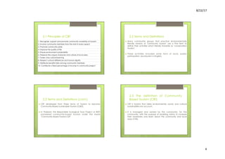 8/22/17	
  	
  
4	
  
2.1 Principles of CBT
1. Recognize, support and promote community ownership at tourism
2. Involve community members from the start in every aspect
3. Promote community pride
4. Improve the quality of life
5. Ensure environment sustainability
6. Preserve the unique character and culture of local area
7. Foster cross cultural learning
8. Respect cultural differences and human dignity
9. Distribute benefits fairly among community members
10. Contribute a fixed percentage of income to community project
2.2 Terms and Definitions
›  Many community groups that practice environmentally
friendly versions of ‘community tourism’ use a Thai term to
define their activities which literally translate as ‘conservation
tourism’.
›  These activities included some form of local, public
participation. (ecotourism in English)
2.2 Terms and Definitions (cont.)
›  CBT developed form these forms of tourism to become
Community-Based sustainable Tourism (CBST).
›  In Thailand, the Responsible Ecological Tours Project or REST
pioneered community-based tourism under the mane
‘Community Based Tourism-CBT’
2.3 The definition of Community
Based Tourism (CBT)
›  CBT is tourism that takes environmental, social, and cultural
sustainability into account.
›  It is managed and owned by the community, for the
community, with the purpose of enabling visitors to increase
their awareness and learn about the community and local
ways of life.
 