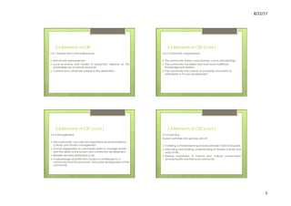 8/22/17	
  	
  
5	
  
2.4 Elements of CBT
2.4.1 Natural and Cultural Resources
›  Natural are well preserved
›  Local economy and modes of production depend on the
sustainable use of natural resources
›  Customs and culture are unique to the destination
2.4 Elements of CBT (cont.)
2.4.2 Community Organizations
›  The community shares consciousness, norms and ideology
›  The community has elders who hold local traditional
knowledge and wisdom
›  The community has a sense of ownership and wants to
participate in its own development
2.4 Elements of CBT (cont.)
2.4.3 Management
›  The community has rules and regulations for environmental,
cultural, and tourism management
›  A local organization or mechanism exists to manage tourism
with the ability to link tourism and community development
›  Benefits are fairly distributed to all
›  A percentage of profits from tourism is contributed to a
community fund for economic and social development of the
community
2.4 Elements of CBT (cont.)
2.4.4 Learning
Tourism activities and services aim at:
›  Fostering a shared learning process between hosts and guests
›  Educating and building understanding of diverse cultures and
ways of life
›  Raising awareness of natural and cultural conservation
among tourists and the local community
 