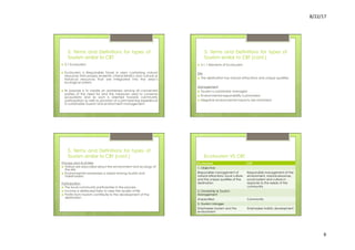8/22/17	
  	
  
6	
  
3. Terms and Definitions for types of
Tourism similar to CBT
›  3.1 Ecotourism
›  Ecotourism is Responsible Travel in area containing natural
resources that possess endemic characteristics and cultural or
historical resources that are integrated into the area’s
ecological system.
›  Its purpose is to create an awareness among all concerned
parties of the need for and the measures used to conserve
ecosystems and as such is oriented towards community
participation as well as provision of a joint learning experience
in sustainable tourism and environment management.
3. Terms and Definitions for types of
Tourism similar to CBT (cont.)
›  3.1.1 Elements of Ecotourism
Site
›  The destination has natural attractions and unique qualities
Management
›  Tourism is sustainably managed
›  Environmental responsibility is promoted
›  Negative environmental impacts are minimized
3. Terms and Definitions for types of
Tourism similar to CBT (cont.)
Process and Activities
›  Visitors are educated about the environment and ecology of
the site
›  Environmental awareness is raised among tourists and
stakeholders
Participation
›  The local community participates in the process
›  Income is distributed fairly to raise the quality of life
›  Profits from tourism contribute to the development of the
destination
Ecotourism VS CBT
Ecotourism CBT
1. Objective:
Responsible management of
natural attractions, local culture
and the unique qualities of the
destination
Responsible management of the
environment, natural resources,
social system and culture in
response to the needs of the
community
2. Ownership & Tourism
Management
Unspecified Community
3. Tourism Linkages
Emphasizes tourism and the
environment
Emphasizes holistic development
 