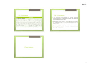 8/22/17	
  	
  
9	
  
CBT VS Homestay
CBT Homestay
4. Community Benefits
C o m m u n i t y m e m b e r s o f
different status can benefit by
taking various roles in tourism
management such as resource
persons, guides, hosts. Part of
the profits is contributed to
community projects.
Often only weather households
have a chance to provide
accommodation and will
collect benefits for themselves,
except in the case that there
are rules ensuring part of the
profits are contributed to
community projects.
CBT VS Homestay
›  The community can develop and provide homestay
accommodation for a fixed price if they set clear objectives
and wholehearted follow them.
›  A homestay should not focus on providing accommodation
for profit while ignoring cultural exchange and respect for the
host’s culture.
›  Generosity and hospitality should be emphasized above
providing ‘5 stars’ service.
Conclusion
 