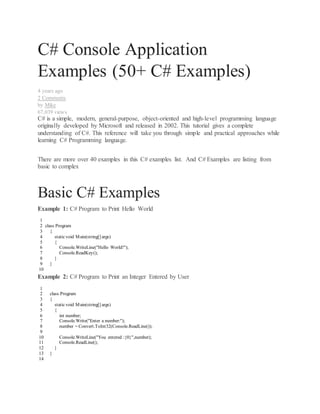 C# Console Application
Examples (50+ C# Examples)
4 years ago
2 Comments
by Mike
67,039 views
C# is a simple, modern, general-purpose, object-oriented and high-level programming language
originally developed by Microsoft and released in 2002. This tutorial gives a complete
understanding of C#. This reference will take you through simple and practical approaches while
learning C# Programming language.
There are more over 40 examples in this C# examples list. And C# Examples are listing from
basic to complex
Basic C# Examples
Example 1: C# Program to Print Hello World
1
2
3
4
5
6
7
8
9
10
class Program
{
staticvoid Main(string[] args)
{
Console.WriteLine("Hello World!");
Console.ReadKey();
}
}
Example 2: C# Program to Print an Integer Entered by User
1
2
3
4
5
6
7
8
9
10
11
12
13
14
class Program
{
staticvoid Main(string[] args)
{
int number;
Console.Write("Enter a number:");
number = Convert.ToInt32(Console.ReadLine());
Console.WriteLine("You entered :{0}",number);
Console.ReadLine();
}
}
 
