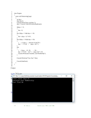 1
2
3
4
5
6
7
8
9
10
11
12
13
14
15
16
17
18
19
20
21
22
23
24
25
26
27
28
29
30
31
32
33
34
35
36
class Program
{
staticvoid Main(string[] args)
{
int days;
float fine=0;
Console.Write("Enter totaldays:");
days = Convert.ToInt32(Console.ReadLine());
if(days <= 5)
{
fine = 0;
}
else if(days > 5 && days <= 10)
{
fine = (days - 5) * 0.5F;
}
else if(days > 10 && days <=30)
{
// ----5 days--- --between 10 and 30---
fine = 5 * 0.5F + (days - 10) * 1;
}
else
{
// -5 days- -10 , 30- - >30 -
fine = 5 * 0.5F + 20 * 1 + (days-30) * 1.5F;
Console.WriteLine("Canceled your Membership");
}
Console.WriteLine("Your fine:"+fine);
Console.ReadLine();
}
}
Output
 