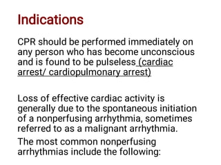 Indications
CPR should be performed immediately on
any person who has become unconscious
and is found to be pulseless (cardiac
arrest/ cardiopulmonary arrest)
Loss of effective cardiac activity is
generally due to the spontaneous initiation
of a nonperfusing arrhythmia, sometimes
referred to as a malignant arrhythmia.
The most common nonperfusing
arrhythmias include the following:
 