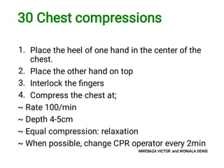 30 Chest compressions
1.
2.
3.
4.
Place the heel of one hand in the center of the
chest.
Place the other hand on top
Interlock the ﬁngers
Compress the chest at;
~ Rate 100/min
~ Depth 4-5cm
~ Equal compression: relaxation
~ When possible, change CPR operator every 2min
MWEBAZA VICTOR and WONIALA DENIS
 