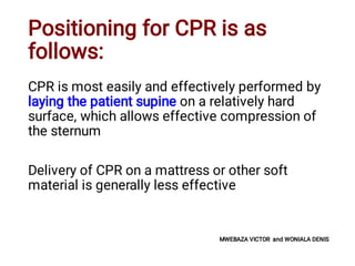 Positioning for CPR is as
follows:
CPR is most easily and effectively performed by
laying the patient supine on a relatively hard
surface, which allows effective compression of
the sternum
Delivery of CPR on a mattress or other soft
material is generally less effective
MWEBAZA VICTOR and WONIALA DENIS
 