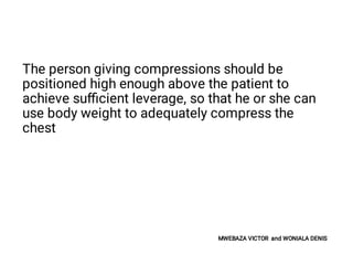 The person giving compressions should be
positioned high enough above the patient to
achieve suﬃcient leverage, so that he or she can
use body weight to adequately compress the
chest
MWEBAZA VICTOR and WONIALA DENIS
 