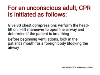For an unconscious adult, CPR
is initiated as follows:
Give 30 chest compressions Perform the head-
tilt chin-lift maneuver to open the airway and
determine if the patient is breathing
Before beginning ventilations, look in the
patient’s mouth for a foreign body blocking the
airway
MWEBAZA VICTOR and WONIALA DENIS
 