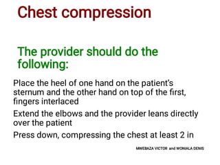 Chest compression
The provider should do the
following:
Place the heel of one hand on the patient’s
sternum and the other hand on top of the ﬁrst,
ﬁngers interlaced
Extend the elbows and the provider leans directly
over the patient
Press down, compressing the chest at least 2 in
MWEBAZA VICTOR and WONIALA DENIS
 