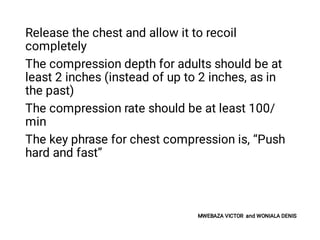 Release the chest and allow it to recoil
completely
The compression depth for adults should be at
least 2 inches (instead of up to 2 inches, as in
the past)
The compression rate should be at least 100/
min
The key phrase for chest compression is, “Push
hard and fast”
MWEBAZA VICTOR and WONIALA DENIS
 