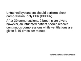 Untrained bystanders should perform chest
compression–only CPR (COCPR)
After 30 compressions, 2 breaths are given;
however, an intubated patient should receive
continuous compressions while ventilations are
given 8-10 times per minute
MWEBAZA VICTOR and WONIALA DENIS
 