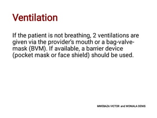 Ventilation
If the patient is not breathing, 2 ventilations are
given via the provider’s mouth or a bag-valve-
mask (BVM). If available, a barrier device
(pocket mask or face shield) should be used.
MWEBAZA VICTOR and WONIALA DENIS
 