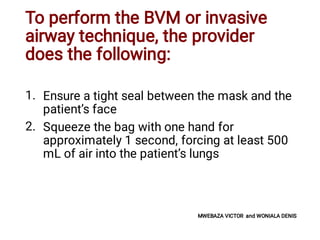 To perform the BVM or invasive
airway technique, the provider
does the following:
1.
2.
Ensure a tight seal between the mask and the
patient’s face
Squeeze the bag with one hand for
approximately 1 second, forcing at least 500
mL of air into the patient’s lungs
MWEBAZA VICTOR and WONIALA DENIS
 