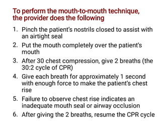 To perform the mouth-to-mouth technique,
the provider does the following
1.
2.
3.
4.
5.
6.
Pinch the patient’s nostrils closed to assist with
an airtight seal
Put the mouth completely over the patient’s
mouth
After 30 chest compression, give 2 breaths (the
30:2 cycle of CPR)
Give each breath for approximately 1 second
with enough force to make the patient’s chest
rise
Failure to observe chest rise indicates an
inadequate mouth seal or airway occlusion
After giving the 2 breaths, resume the CPR cycle
 