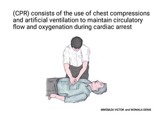 (CPR) consists of the use of chest compressions
and artiﬁcial ventilation to maintain circulatory
ﬂow and oxygenation during cardiac arrest
MWEBAZA VICTOR and WONIALA DENIS
 