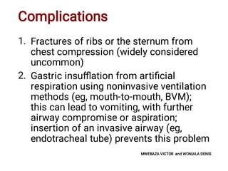 Complications
1.
2.
Fractures of ribs or the sternum from
chest compression (widely considered
uncommon)
Gastric insuﬄation from artiﬁcial
respiration using noninvasive ventilation
methods (eg, mouth-to-mouth, BVM);
this can lead to vomiting, with further
airway compromise or aspiration;
insertion of an invasive airway (eg,
endotracheal tube) prevents this problem
MWEBAZA VICTOR and WONIALA DENIS
 