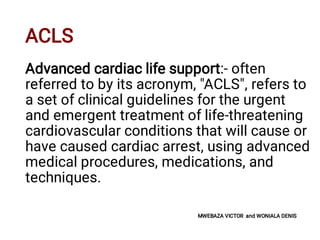 ACLS
Advanced cardiac life support:- often
referred to by its acronym, "ACLS", refers to
a set of clinical guidelines for the urgent
and emergent treatment of life-threatening
cardiovascular conditions that will cause or
have caused cardiac arrest, using advanced
medical procedures, medications, and
techniques.
MWEBAZA VICTOR and WONIALA DENIS
 