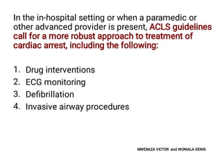1.
2.
3.
4.
In the in-hospital setting or when a paramedic or
other advanced provider is present, ACLS guidelines
call for a more robust approach to treatment of
cardiac arrest, including the following:
Drug interventions
ECG monitoring
Deﬁbrillation
Invasive airway procedures
MWEBAZA VICTOR and WONIALA DENIS
 