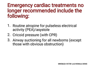 Emergency cardiac treatments no
longer recommended include the
following:
1.
2.
3.
Routine atropine for pulseless electrical
activity (PEA)/asystole
Cricoid pressure (with CPR)
Airway suctioning for all newborns (except
those with obvious obstruction)
MWEBAZA VICTOR and WONIALA DENIS
 