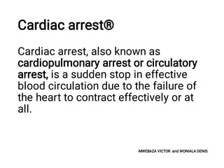 Cardiac arrest®
Cardiac arrest, also known as
cardiopulmonary arrest or circulatory
arrest, is a sudden stop in effective
blood circulation due to the failure of
the heart to contract effectively or at
all.
MWEBAZA VICTOR and WONIALA DENIS
 