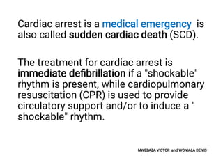 Cardiac arrest is a medical emergency is
also called sudden cardiac death (SCD).
The treatment for cardiac arrest is
immediate deﬁbrillation if a "shockable"
rhythm is present, while cardiopulmonary
resuscitation (CPR) is used to provide
circulatory support and/or to induce a "
shockable" rhythm.
MWEBAZA VICTOR and WONIALA DENIS
 