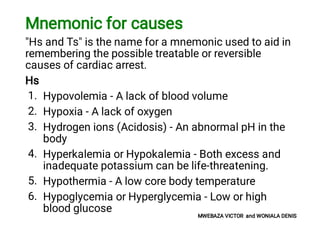 1.
2.
3.
4.
5.
6.
Mnemonic for causes
"Hs and Ts" is the name for a mnemonic used to aid in
remembering the possible treatable or reversible
causes of cardiac arrest.
Hs
Hypovolemia - A lack of blood volume
Hypoxia - A lack of oxygen
Hydrogen ions (Acidosis) - An abnormal pH in the
body
Hyperkalemia or Hypokalemia - Both excess and
inadequate potassium can be life-threatening.
Hypothermia - A low core body temperature
Hypoglycemia or Hyperglycemia - Low or high
blood glucose
MWEBAZA VICTOR and WONIALA DENIS
 