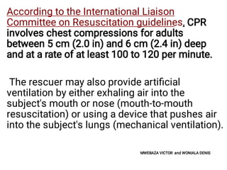 According to the International Liaison
Committee on Resuscitation guidelines, CPR
involves chest compressions for adults
between 5 cm (2.0 in) and 6 cm (2.4 in) deep
and at a rate of at least 100 to 120 per minute.
The rescuer may also provide artiﬁcial
ventilation by either exhaling air into the
subject's mouth or nose (mouth-to-mouth
resuscitation) or using a device that pushes air
into the subject's lungs (mechanical ventilation).
MWEBAZA VICTOR and WONIALA DENIS
 