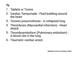 1.
2.
3.
4.
5.
6.
Ts
Tablets or Toxins
Cardiac Tamponade - Fluid building around
the heart
Tension pneumothorax - A collapsed lung
Thrombosis (Myocardial infarction) - Heart
attack
Thromboembolism (Pulmonary embolism) -
A blood clot in the lung
Traumatic cardiac arrest
MWEBAZA VICTOR and WONIALA DENIS
 