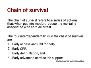 Chain of survival
1.
2.
3.
4.
The chain of survival refers to a series of actions
that, when put into motion, reduce the mortality
associated with cardiac arrest.
The four interdependent links in the chain of survival
are
Early access and Call for help
Early CPR,
Early deﬁbrillation, and
Early advanced cardiac life support
MWEBAZA VICTOR and WONIALA DENIS
 