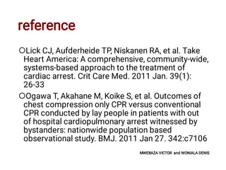 reference


Lick CJ, Aufderheide TP, Niskanen RA, et al. Take
Heart America: A comprehensive, community-wide,
systems-based approach to the treatment of
cardiac arrest. Crit Care Med. 2011 Jan. 39(1):
26-33
Ogawa T, Akahane M, Koike S, et al. Outcomes of
chest compression only CPR versus conventional
CPR conducted by lay people in patients with out
of hospital cardiopulmonary arrest witnessed by
bystanders: nationwide population based
observational study. BMJ. 2011 Jan 27. 342:c7106
MWEBAZA VICTOR and WONIALA DENIS
 