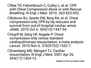 



Rea TD, Fahrenbruch C, Culley L, et al. CPR
with Chest Compression Alone or with Rescue
Breathing. N Engl J Med. 2010. 363:423-433.
Bobrow BJ, Spaite DW, Berg RA, et al. Chest
compression-only CPR by lay rescuers and
survival from out-of-hospital cardiac arrest.
JAMA. 2010 Oct 6. 304(13):1447-54.
Hupﬂ M, Selig HF, Nagele P. Chest-
compression-only versus standard
cardiopulmonary resuscitation: a meta-analysis.
Lancet. 2010 Nov 6. 376(9752):1552-7.
Eisenberg MS, Mengert TJ. Cardiac
resuscitation. N Engl J Med. 2001 Apr 26.
344(17):1304-13.
MWEBAZA VICTOR and WONIALA DENIS
 