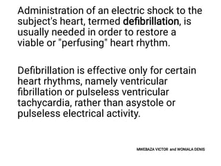Administration of an electric shock to the
subject's heart, termed deﬁbrillation, is
usually needed in order to restore a
viable or "perfusing" heart rhythm.
Deﬁbrillation is effective only for certain
heart rhythms, namely ventricular
ﬁbrillation or pulseless ventricular
tachycardia, rather than asystole or
pulseless electrical activity.
MWEBAZA VICTOR and WONIALA DENIS
 