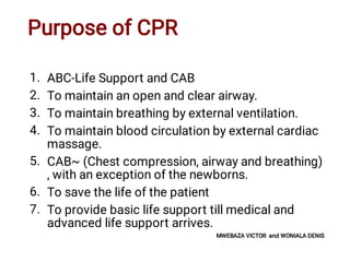 Purpose of CPR
1.
2.
3.
4.
5.
6.
7.
ABC-Life Support and CAB
To maintain an open and clear airway.
To maintain breathing by external ventilation.
To maintain blood circulation by external cardiac
massage.
CAB~ (Chest compression, airway and breathing)
, with an exception of the newborns.
To save the life of the patient
To provide basic life support till medical and
advanced life support arrives.
MWEBAZA VICTOR and WONIALA DENIS
 