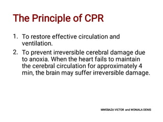 The Principle of CPR
1.
2.
To restore effective circulation and
ventilation.
To prevent irreversible cerebral damage due
to anoxia. When the heart fails to maintain
the cerebral circulation for approximately 4
min, the brain may suffer irreversible damage.
MWEBAZA VICTOR and WONIALA DENIS
 