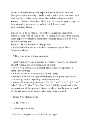 event/idea/personality and explain how it affected another
idea/population/country. Additionally, take a current event and
address the similar cause-and-effect relationship in modern
society. Connect these two ideas together in an essay to explain
how causality plays a vital role in both history and
contemporary times.
This is not a book report. Your thesis/analysis should be
making some type of judgment – meaning you should be making
some type of evaluative statement through discussion of WW2
and the current era.
Format: Three Sections of the paper:
· An Introduction w/ a clear thesis statement (See Thesis
Statement Guide)
· A Body w/ at least three supports
· Each “support” (i.e. argument defending your overall thesis)
should receive its own paragraph or more.
· Every Non-Obvious Statement needs Source Support (e.g.
state your source)
· A Conclusion w/ a summary of your thesis
· No new information should be presented in your conclusion
· Correct grammar, spelling, and punctuation
· No use of personal pronouns – No “I,” “me,” “you,” “it,” “he,”
“she,” “they,” “him,” “her,” or “their” will be permitted in the
composition of this paper. (However, these words may be used
if you are quoting an expert who uses these words.)
· Times New Roman font
· 12 pt. font size
· Double-spaced lines
· One inch margins on all sides of the paper
 