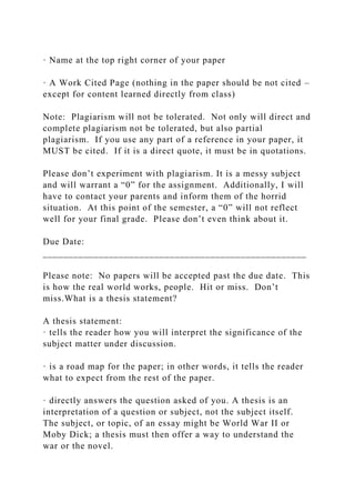 · Name at the top right corner of your paper
· A Work Cited Page (nothing in the paper should be not cited –
except for content learned directly from class)
Note: Plagiarism will not be tolerated. Not only will direct and
complete plagiarism not be tolerated, but also partial
plagiarism. If you use any part of a reference in your paper, it
MUST be cited. If it is a direct quote, it must be in quotations.
Please don’t experiment with plagiarism. It is a messy subject
and will warrant a “0” for the assignment. Additionally, I will
have to contact your parents and inform them of the horrid
situation. At this point of the semester, a “0” will not reflect
well for your final grade. Please don’t even think about it.
Due Date:
____________________________________________________
Please note: No papers will be accepted past the due date. This
is how the real world works, people. Hit or miss. Don’t
miss.What is a thesis statement?
A thesis statement:
· tells the reader how you will interpret the significance of the
subject matter under discussion.
· is a road map for the paper; in other words, it tells the reader
what to expect from the rest of the paper.
· directly answers the question asked of you. A thesis is an
interpretation of a question or subject, not the subject itself.
The subject, or topic, of an essay might be World War II or
Moby Dick; a thesis must then offer a way to understand the
war or the novel.
 
