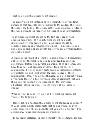 · makes a claim that others might dispute.
· is usually a single sentence or two somewhere in your first
paragraph that presents your argument to the reader. The rest of
the paper, the body of the essay, gathers and organizes evidence
that will persuade the reader of the logic of your interpretation.
Your thesis statement should be the last sentence of your
opening paragraph. If it is not, there should be a well-
intentioned stylistic reason why. Your thesis should be
somehow making an evaluative statement – (e.g. expressing a
non-obvious opinion) about both topics you are correlating.How
do I get a thesis?
A thesis is the result of a lengthy thinking process. Formulating
a thesis is not the first thing you do after reading an essay
assignment. Before you develop an argument on any topic, you
have to collect and organize evidence, look for possible
relationships between known facts (such as surprising contrasts
or similarities), and think about the significance of these
relationships. Once you do this thinking, you will probably have
a "working thesis," a basic or main idea, an argument that you
think you can support with evidence but that may need
adjustment along the way. How do I know if my thesis is
strong?
When reviewing your first draft and its working thesis, ask
yourself the following:
· Have I taken a position that others might challenge or oppose?
If your thesis simply states facts that no one would, or even
could, disagree with, it's possible that you are simply providing
a summary, rather than making an argument.
· Is my thesis statement specific enough? Thesis statements that
 