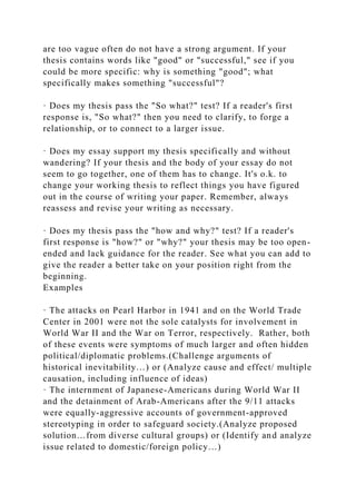 are too vague often do not have a strong argument. If your
thesis contains words like "good" or "successful," see if you
could be more specific: why is something "good"; what
specifically makes something "successful"?
· Does my thesis pass the "So what?" test? If a reader's first
response is, "So what?" then you need to clarify, to forge a
relationship, or to connect to a larger issue.
· Does my essay support my thesis specifically and without
wandering? If your thesis and the body of your essay do not
seem to go together, one of them has to change. It's o.k. to
change your working thesis to reflect things you have figured
out in the course of writing your paper. Remember, always
reassess and revise your writing as necessary.
· Does my thesis pass the "how and why?" test? If a reader's
first response is "how?" or "why?" your thesis may be too open-
ended and lack guidance for the reader. See what you can add to
give the reader a better take on your position right from the
beginning.
Examples
· The attacks on Pearl Harbor in 1941 and on the World Trade
Center in 2001 were not the sole catalysts for involvement in
World War II and the War on Terror, respectively. Rather, both
of these events were symptoms of much larger and often hidden
political/diplomatic problems.(Challenge arguments of
historical inevitability…) or (Analyze cause and effect/ multiple
causation, including influence of ideas)
· The internment of Japanese-Americans during World War II
and the detainment of Arab-Americans after the 9/11 attacks
were equally-aggressive accounts of government-approved
stereotyping in order to safeguard society.(Analyze proposed
solution…from diverse cultural groups) or (Identify and analyze
issue related to domestic/foreign policy…)
 