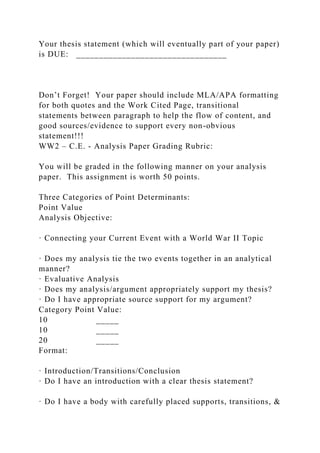 Your thesis statement (which will eventually part of your paper)
is DUE: _________________________________
Don’t Forget! Your paper should include MLA/APA formatting
for both quotes and the Work Cited Page, transitional
statements between paragraph to help the flow of content, and
good sources/evidence to support every non-obvious
statement!!!
WW2 – C.E. - Analysis Paper Grading Rubric:
You will be graded in the following manner on your analysis
paper. This assignment is worth 50 points.
Three Categories of Point Determinants:
Point Value
Analysis Objective:
· Connecting your Current Event with a World War II Topic
· Does my analysis tie the two events together in an analytical
manner?
· Evaluative Analysis
· Does my analysis/argument appropriately support my thesis?
· Do I have appropriate source support for my argument?
Category Point Value:
10 _____
10 _____
20 _____
Format:
· Introduction/Transitions/Conclusion
· Do I have an introduction with a clear thesis statement?
· Do I have a body with carefully placed supports, transitions, &
 