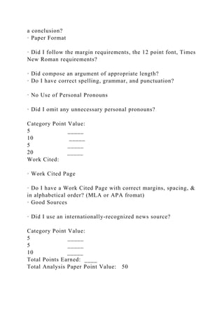 a conclusion?
· Paper Format
· Did I follow the margin requirements, the 12 point font, Times
New Roman requirements?
· Did compose an argument of appropriate length?
· Do I have correct spelling, grammar, and punctuation?
· No Use of Personal Pronouns
· Did I omit any unnecessary personal pronouns?
Category Point Value:
5 _____
10 _____
5 _____
20 _____
Work Cited:
· Work Cited Page
· Do I have a Work Cited Page with correct margins, spacing, &
in alphabetical order? (MLA or APA fromat)
· Good Sources
· Did I use an internationally-recognized news source?
Category Point Value:
5 _____
5 _____
10 _____
Total Points Earned: ____
Total Analysis Paper Point Value: 50
 
