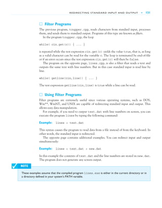 REDIRECTING STANDARD INPUT AND OUTPUT ■ 131
These examples assume that the compiled program lines.exe is either in the current directory or in
a directory defined in your system’s PATH variable.
✓ NOTE
䊐 Filter Programs
The previous program, toupper.cpp, reads characters from standard input, processes
them, and sends them to standard output. Programs of this type are known as filters.
In the program toupper.cpp, the loop
while( cin.get(c)) { ... }
is repeated while the test expression cin.get(c) yields the value true, that is, as long
as a valid character can be read for the variable c. The loop is terminated by end-of-file
or if an error occurs since the test expression cin.get(c) will then be false.
The program on the opposite page, lines.cpp, is also a filter that reads a text and
outputs the same text with line numbers. But in this case standard input is read line by
line.
while( getline(cin,line)) { ... }
The test expression getline(cin,line) is true while a line can be read.
䊐 Using Filter Programs
Filter programs are extremely useful since various operating systems, such as DOS,
Win**, WinNT, and UNIX are capable of redirecting standard input and output. This
allows easy data manipulation.
For example, if you need to output text.dat with line numbers on screen, you can
execute the program lines by typing the following command:
Example: lines < text.dat
This syntax causes the program to read data from a file instead of from the keyboard. In
other words, the standard input is redirected.
The opposite page contains additional examples. You can redirect input and output
simultaneously:
Example: lines < text.dat > new.dat
In this example the contents of text.dat and the line numbers are stored in new.dat.
The program does not generate any screen output.
 