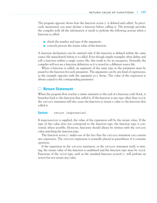 RETURN VALUE OF FUNCTIONS ■ 177
The program opposite shows how the function area() is defined and called. As previ-
ously mentioned, you must declare a function before calling it. The prototype provides
the compiler with all the information it needs to perform the following actions when a
function is called:
■ check the number and type of the arguments
■ correctly process the return value of the function.
A function declaration can be omitted only if the function is defined within the same
source file immediately before it is called. Even though simple examples often define and
call a function within a single source file, this tends to be an exception. Normally the
compiler will not see a function definition as it is stored in a different source file.
When a function is called, an argument of the same type as the parameter must be
passed to the function for each parameter. The arguments can be any kind of expressions,
as the example opposite with the argument y+1 shows. The value of the expression is
always copied to the corresponding parameter.
䊐 Return Statement
When the program flow reaches a return statement or the end of a function code block, it
branches back to the function that called it. If the function is any type other than void,
the return statement will also cause the function to return a value to the function that
called it.
Syntax: return [expression]
If expression is supplied, the value of the expression will be the return value. If the
type of this value does not correspond to the function type, the function type is con-
verted, where possible. However, functions should always be written with the return
value matching the function type.
The function area() makes use of the fact that the return statement can contain
any expression. The return expression is normally placed in parentheses if it contains
operators.
If the expression in the return statement, or the return statement itself, is miss-
ing, the return value of the function is undefined and the function type must be void.
Functions of the void type, such as the standard function srand(), will perform an
action but not return any value.
 