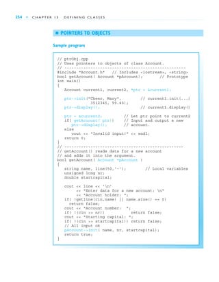 254 ■ C H A P T E R 1 3 D E F I N I N G C L A S S E S
// ptrObj.cpp
// Uses pointers to objects of class Account.
// ---------------------------------------------------
#include "Account.h" // Includes <iostream>, <string>
bool getAccount( Account *pAccount); // Prototype
int main()
{
Account current1, current2, *ptr = &current1;
ptr->init("Cheer, Mary", // current1.init(...)
3512345, 99.40);
ptr->display(); // current1.display()
ptr = &current2; // Let ptr point to current2
if( getAccount( ptr)) // Input and output a new
ptr->display(); // account.
else
cout << "Invalid input!" << endl;
return 0;
}
// --------------------------------------------------
// getAccount() reads data for a new account
// and adds it into the argument.
bool getAccount( Account *pAccount )
{
string name, line(50,'-'); // Local variables
unsigned long nr;
double startcapital;
cout << line << 'n'
<< "Enter data for a new account: n"
<< "Account holder: ";
if( !getline(cin,name) || name.size() == 0)
return false;
cout << "Account number: ";
if( !(cin >> nr)) return false;
cout << "Starting capital: ";
if( !(cin >> startcapital)) return false;
// All input ok
pAccount->init( name, nr, startcapital);
return true;
}
■ POINTERS TO OBJECTS
Sample program
 