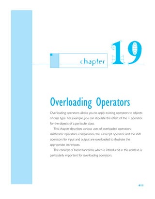 411
Overloading Operators
Overloading operators allows you to apply existing operators to objects
of class type. For example, you can stipulate the effect of the + operator
for the objects of a particular class.
This chapter describes various uses of overloaded operators.
Arithmetic operators, comparisons, the subscript operator, and the shift
operators for input and output are overloaded to illustrate the
appropriate techniques.
The concept of friend functions, which is introduced in this context, is
particularly important for overloading operators.
chapter 19
 