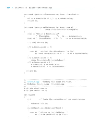 634 ■ C H A P T E R 2 8 E X C E P T I O N H A N D L I N G
ostream& operator<<(ostream& os, const Fraction& a)
{
os << a.numerator << "/" << a.denominator;
return os;
}
istream& operator>>(istream& is, Fraction& a)
throw(Fraction::DivisionByZero)
{
cout << "Enter a fraction:n"
" Numerator: "; is >> a.numerator;
cout << " Denominator != 0: "; is >> a.denominator;
if( !is) return is;
if( a.denominator == 0)
{
cout << "nError: The denominator is 0n"
<< "New Denominator != 0: "; is >> a.denominator;
}
if( a.denominator == 0)
throw Fraction::DivisionByZero();
if( a.denominator < 0 )
a.numerator = -a.numerator,
a.denominator = -a.denominator;
return is;
}
// -------------------------------------------------------
// fract_t.cpp : Testing the class Fraction.
// Modules: fract_t.cpp fraction.cpp
// -------------------------------------------------------
#include <iostream.h>
#include "fraction.h"
int main()
{
try // Tests the exception of the constructor:
{
Fraction c(5,0);
}
catch(Fraction::DivisionByZero& )
{
cout << "nError on initializing: "
<< "nThe denominator is 0n";
}
 