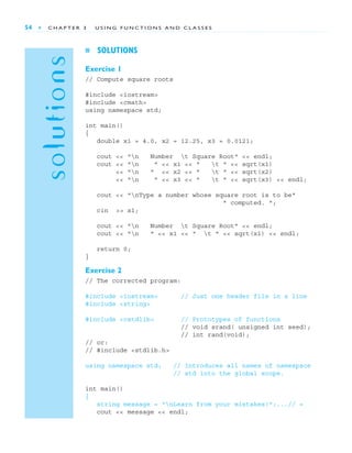 solutions
54 ■ C H A P T E R 3 U S I N G F U N C T I O N S A N D C L A S S E S
■ SOLUTIONS
Exercise 1
// Compute square roots
#include <iostream>
#include <cmath>
using namespace std;
int main()
{
double x1 = 4.0, x2 = 12.25, x3 = 0.0121;
cout << "n Number t Square Root" << endl;
cout << "n " << x1 << " t " << sqrt(x1)
<< "n " << x2 << " t " << sqrt(x2)
<< "n " << x3 << " t " << sqrt(x3) << endl;
cout << "nType a number whose square root is to be"
" computed. ";
cin >> x1;
cout << "n Number t Square Root" << endl;
cout << "n " << x1 << " t " << sqrt(x1) << endl;
return 0;
}
Exercise 2
// The corrected program:
#include <iostream> // Just one header file in a line
#include <string>
#include <cstdlib> // Prototypes of functions
// void srand( unsigned int seed);
// int rand(void);
// or:
// #include <stdlib.h>
using namespace std; // Introduces all names of namespace
// std into the global scope.
int main()
{
string message = "nLearn from your mistakes!";...// =
cout << message << endl;
 