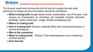 INFORMATION REQUIRED FOR QUOTATION PROCESSING
The Insurer would wish to know the kind of risk he is going into and what
premiums to charge and thus the below should be considered;
What is being built: (single storey house, maisonettes, row of houses, multi
storeys, no. of basement, no. of storeys, etc, hospitals, schools, industrial
buildings, roads,( what type ; single, double carriageway etc)
Where is it being built:
How is it being built: Erection methods (New and unusual techniques or
normal techniques)
Who is the contractor:
When is it being built: (Period, Time factor(seasons to be covered by
contract period)
Sum Insured.
 