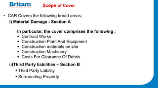 Scope of Cover
• CAR Covers the following broad areas;
I) Material Damage - Section A
ii)Third Party liabilities – Section B
 Third Party Liability
 Surrounding Property
In particular, the cover comprises the following :
 Contract Works
 Construction Plant And Equipment
 Construction materials on site
 Construction Machinery
 Costs For Clearance Of Debris
 