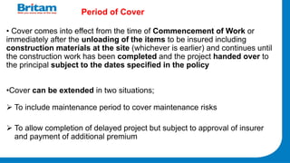 Period of Cover
• Cover comes into effect from the time of Commencement of Work or
immediately after the unloading of the items to be insured including
construction materials at the site (whichever is earlier) and continues until
the construction work has been completed and the project handed over to
the principal subject to the dates specified in the policy
•Cover can be extended in two situations;
 To include maintenance period to cover maintenance risks
 To allow completion of delayed project but subject to approval of insurer
and payment of additional premium
 