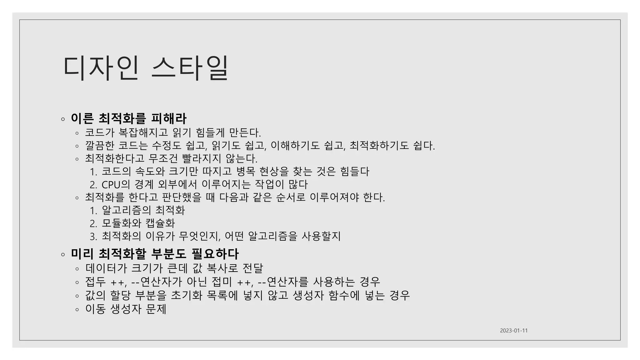 디자인 스타일
◦ 이른 최적화를 피해라
◦ 코드가 복잡해지고 읽기 힘들게 만든다.
◦ 깔끔한 코드는 수정도 쉽고, 읽기도 쉽고, 이해하기도 쉽고, 최적화하기도 쉽다.
◦ 최적화한다고 무조건 빨라지지 않는다.
1. 코드의 속도와 크기만 따지고 병목 현상을 찾는 것은 힘들다
2. CPU의 경계 외부에서 이루어지는 작업이 많다
◦ 최적화를 한다고 판단했을 때 다음과 같은 순서로 이루어져야 한다.
1. 알고리즘의 최적화
2. 모듈화와 캡슐화
3. 최적화의 이유가 무엇인지, 어떤 알고리즘을 사용할지
◦ 미리 최적화할 부분도 필요하다
◦ 데이터가 크기가 큰데 값 복사로 전달
◦ 접두 ++, --연산자가 아닌 접미 ++, --연산자를 사용하는 경우
◦ 값의 할당 부분을 초기화 목록에 넣지 않고 생성자 함수에 넣는 경우
◦ 이동 생성자 문제
2023-01-11
 