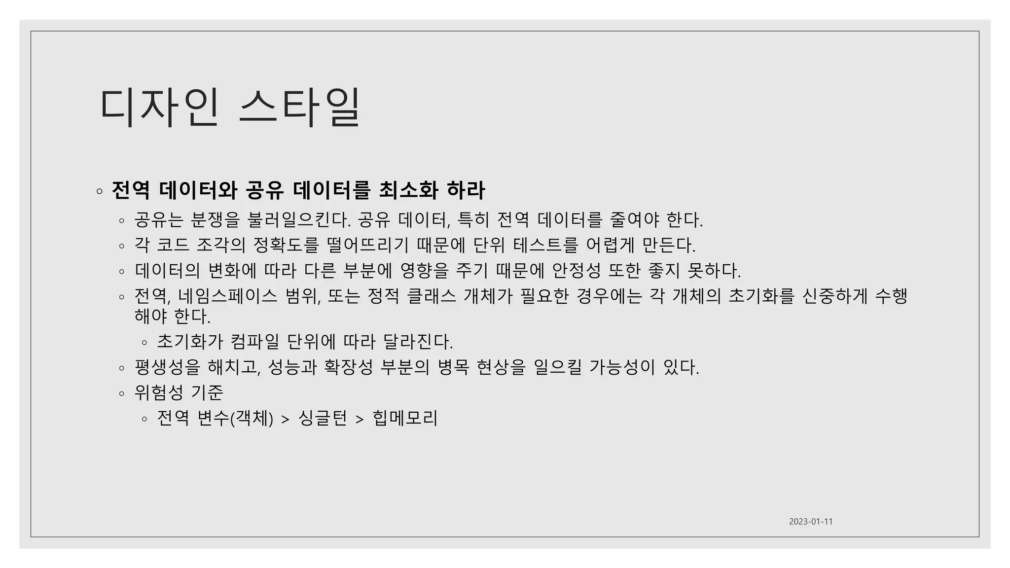 디자인 스타일
◦ 전역 데이터와 공유 데이터를 최소화 하라
◦ 공유는 분쟁을 불러일으킨다. 공유 데이터, 특히 전역 데이터를 줄여야 한다.
◦ 각 코드 조각의 정확도를 떨어뜨리기 때문에 단위 테스트를 어렵게 만든다.
◦ 데이터의 변화에 따라 다른 부분에 영향을 주기 때문에 안정성 또한 좋지 못하다.
◦ 전역, 네임스페이스 범위, 또는 정적 클래스 개체가 필요한 경우에는 각 개체의 초기화를 신중하게 수행
해야 한다.
◦ 초기화가 컴파일 단위에 따라 달라진다.
◦ 평생성을 해치고, 성능과 확장성 부분의 병목 현상을 일으킬 가능성이 있다.
◦ 위험성 기준
◦ 전역 변수(객체) > 싱글턴 > 힙메모리
2023-01-11
 
